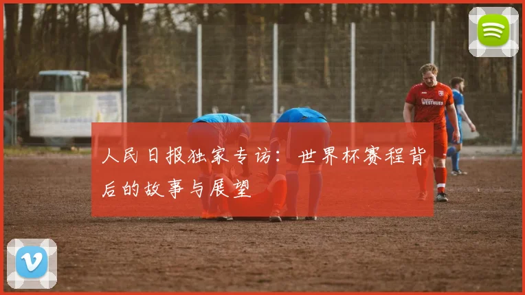 人民日报独家专访：世界杯赛程背后的故事与展望