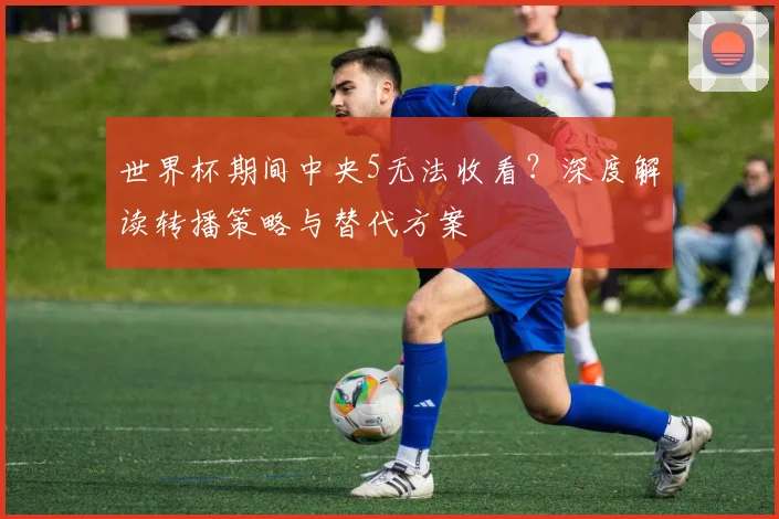 世界杯期间中央5无法收看？深度解读转播策略与替代方案