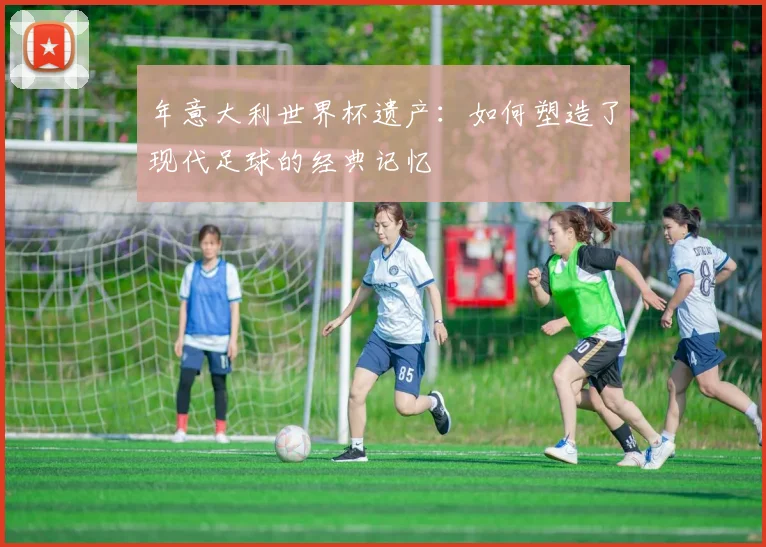 年意大利世界杯遗产：如何塑造了现代足球的经典记忆