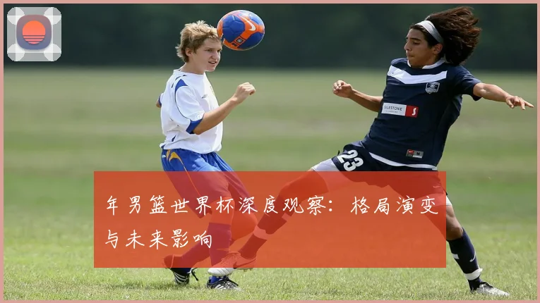 年男篮世界杯深度观察：格局演变与未来影响