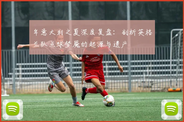 年意大利之夏深度复盘：剖析英格兰队点球梦魇的起源与遗产